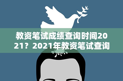教资笔试成绩查询时间2021？2021年教资笔试查询时间