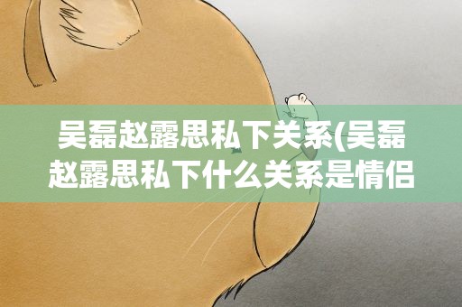 吴磊赵露思私下关系(吴磊赵露思私下什么关系是情侣吗)