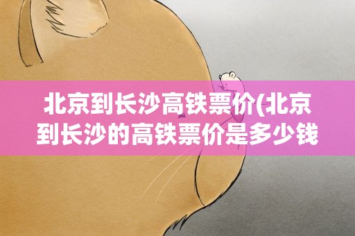 北京到长沙高铁票价(北京到长沙的高铁票价是多少钱)