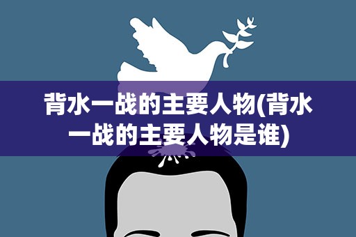 背水一战的主要人物(背水一战的主要人物是谁)
