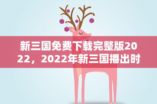 新三国免费下载完整版2022，2022年新三国播出时间