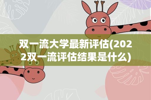 双一流大学最新评估(2022双一流评估结果是什么)