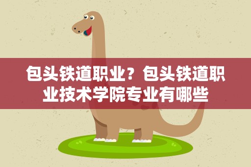 包头铁道职业？包头铁道职业技术学院专业有哪些