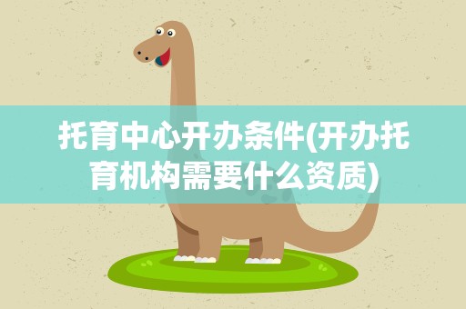 托育中心开办条件(开办托育机构需要什么资质)