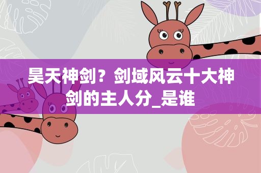 昊天神剑？剑域风云十大神剑的主人分_是谁