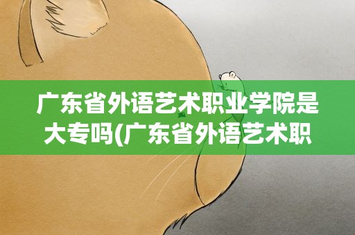 广东省外语艺术职业学院是大专吗(广东省外语艺术职业学院是专a吗)