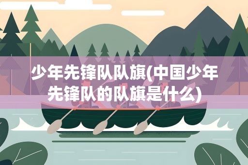 少年先锋队队旗(中国少年先锋队的队旗是什么)