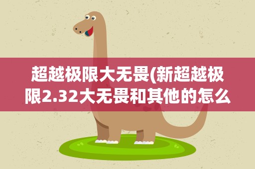 超越极限大无畏(新超越极限2.32大无畏和其他的怎么能出来的)