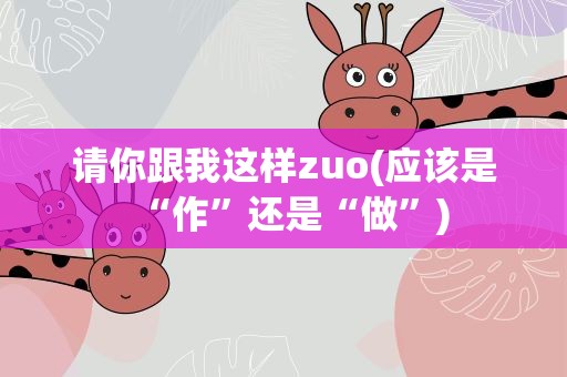 请你跟我这样zuo(应该是“作”还是“做”)