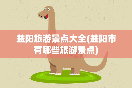 益阳旅游景点大全(益阳市有哪些旅游景点)