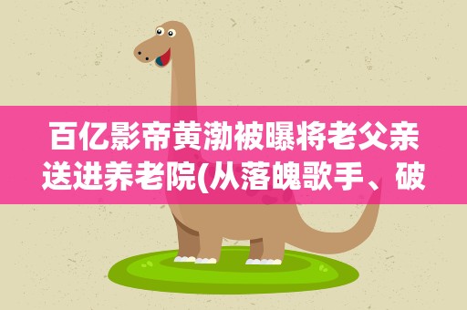 百亿影帝黄渤被曝将老父亲送进养老院(从落魄歌手、破产老板到百亿影帝,他到底经历了什么)