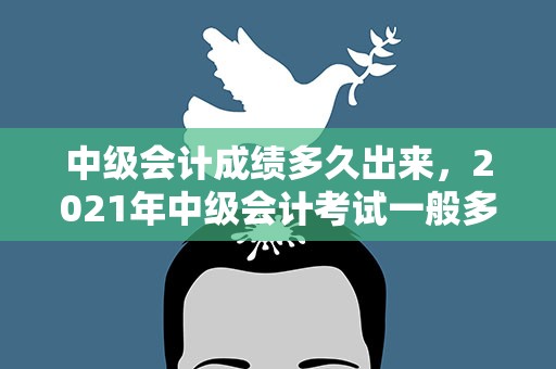 中级会计成绩多久出来，2021年中级会计考试一般多久出成绩