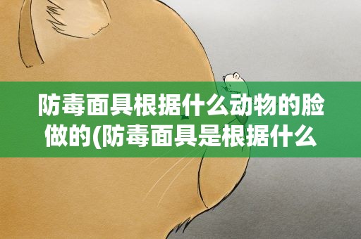防毒面具根据什么动物的脸做的(防毒面具是根据什么动物的脸制成的)