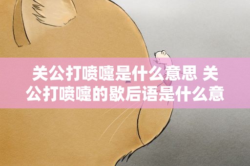 关公打喷嚏是什么意思 关公打喷嚏的歇后语是什么意思