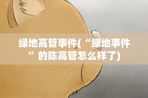 绿地高管事件(“绿地事件”的陈高管怎么样了)