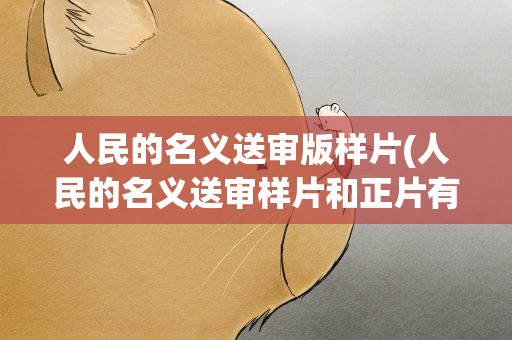 人民的名义送审版样片(人民的名义送审样片和正片有什么区别)
