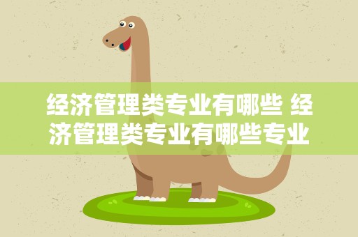 经济管理类专业有哪些 经济管理类专业有哪些专业