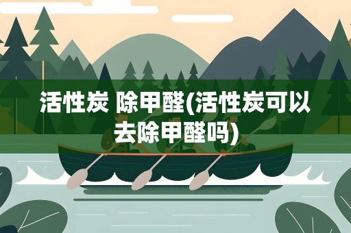 活性炭 除甲醛(活性炭可以去除甲醛吗)