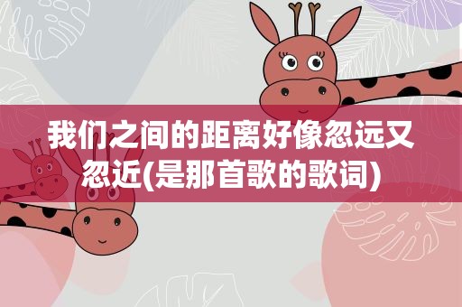 我们之间的距离好像忽远又忽近(是那首歌的歌词)