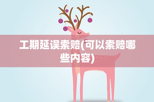 工期延误索赔(可以索赔哪些内容)