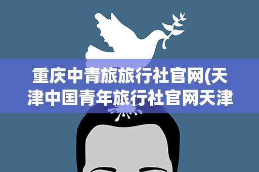 重庆中青旅旅行社官网(天津中国青年旅行社官网天津市中国旅行社官网)
