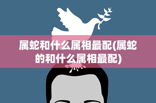 属蛇和什么属相最配(属蛇的和什么属相最配)