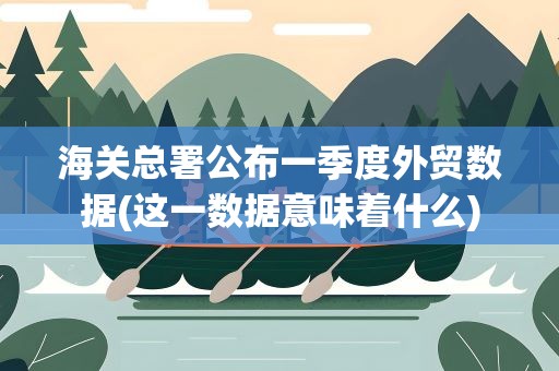 海关总署公布一季度外贸数据(这一数据意味着什么)