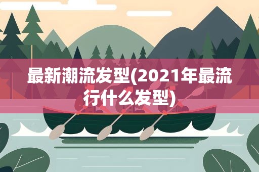 最新潮流发型(2021年最流行什么发型)