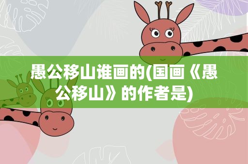 愚公移山谁画的(国画《愚公移山》的作者是)