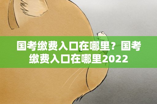 国考缴费入口在哪里？国考缴费入口在哪里2022