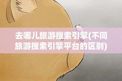 去哪儿旅游搜索引擎(不同旅游搜索引擎平台的区别)