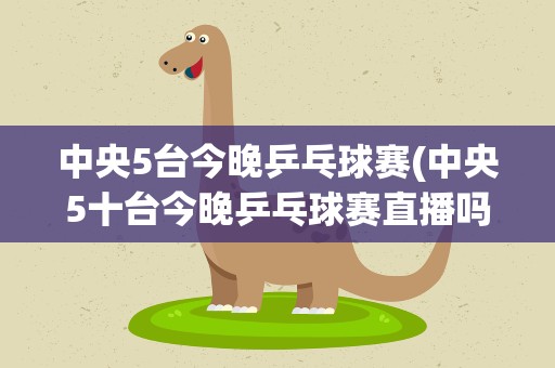 中央5台今晚乒乓球赛(中央5十台今晚乒乓球赛直播吗)