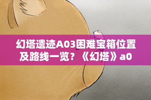 幻塔遗迹A03困难宝箱位置及路线一览？《幻塔》a03困难6个宝箱位置在哪里