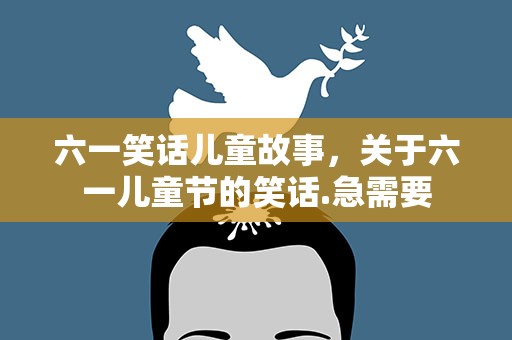 六一笑话儿童故事，关于六一儿童节的笑话.急需要