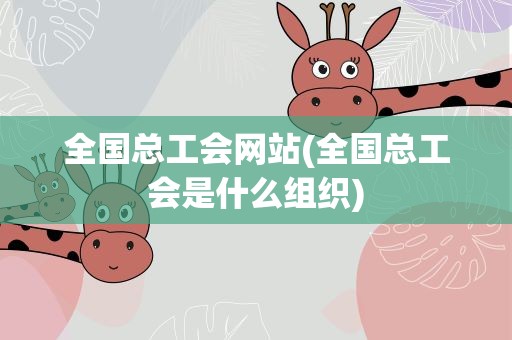 全国总工会网站(全国总工会是什么组织)