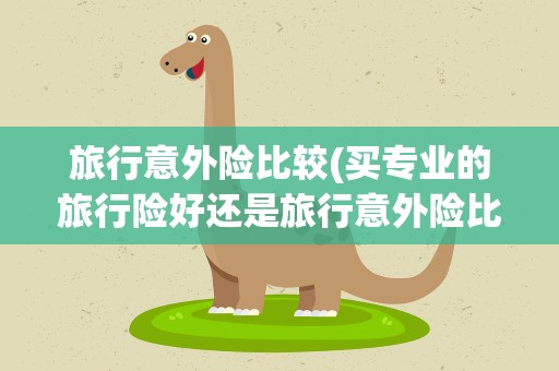 旅行意外险比较(买专业的旅行险好还是旅行意外险比较好)