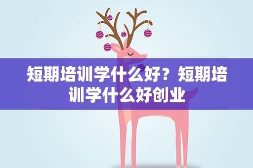 短期培训学什么好？短期培训学什么好创业
