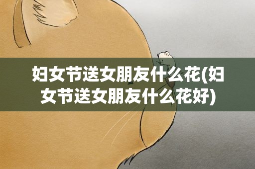 妇女节送女朋友什么花(妇女节送女朋友什么花好)