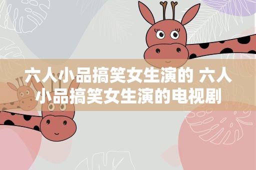 六人小品搞笑女生演的 六人小品搞笑女生演的电视剧