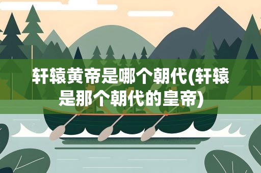 轩辕黄帝是哪个朝代(轩辕是那个朝代的皇帝)