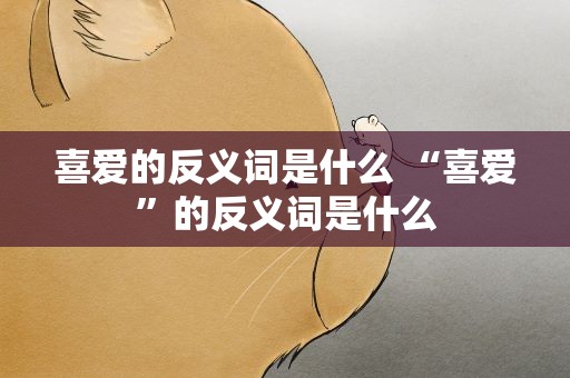 喜爱的反义词是什么 “喜爱”的反义词是什么