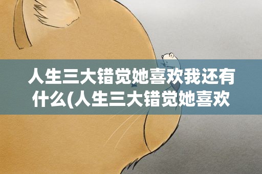 人生三大错觉她喜欢我还有什么(人生三大错觉她喜欢我还有什么错觉)