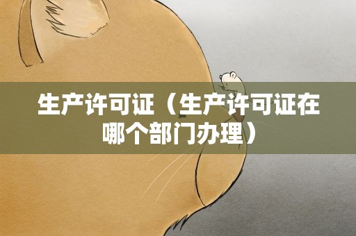 生产许可证（生产许可证在哪个部门办理）