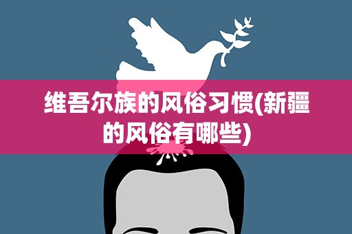 维吾尔族的风俗习惯(新疆的风俗有哪些)