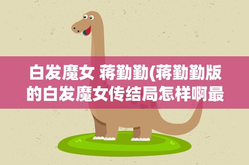 白发魔女 蒋勤勤(蒋勤勤版的白发魔女传结局怎样啊最后他们两人真的没在一起吗)