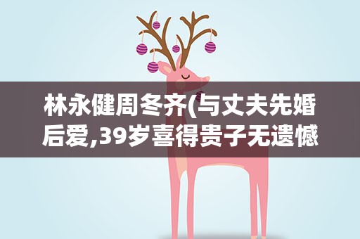 林永健周冬齐(与丈夫先婚后爱,39岁喜得贵子无遗憾)