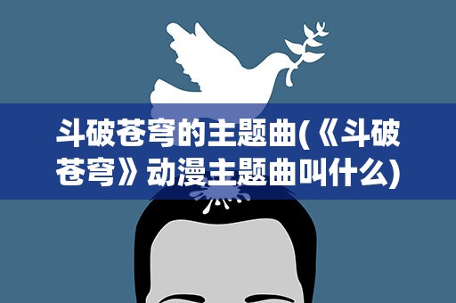 斗破苍穹的主题曲(《斗破苍穹》动漫主题曲叫什么)
