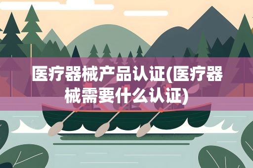 医疗器械产品认证(医疗器械需要什么认证)
