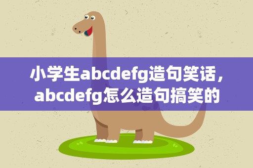 小学生abcdefg造句笑话，abcdefg怎么造句搞笑的