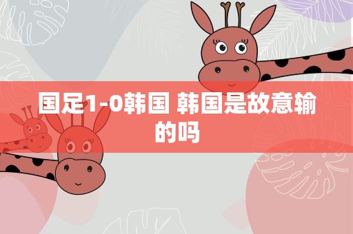 国足1-0韩国 韩国是故意输的吗
